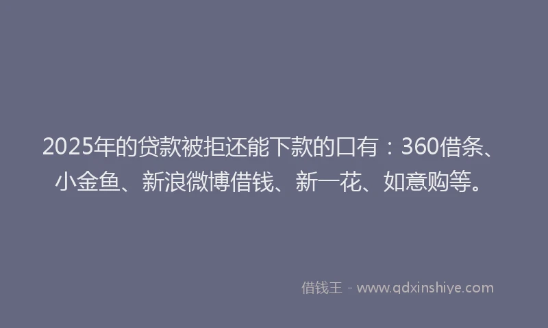 2025年的贷款被拒还能下款的口有：360借条、小金鱼、新浪微博借钱、新一花、如意购等。