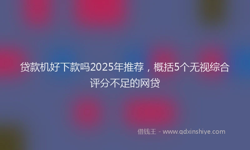 贷款机好下款吗2025年推荐，概括5个无视综合评分不足的网贷
