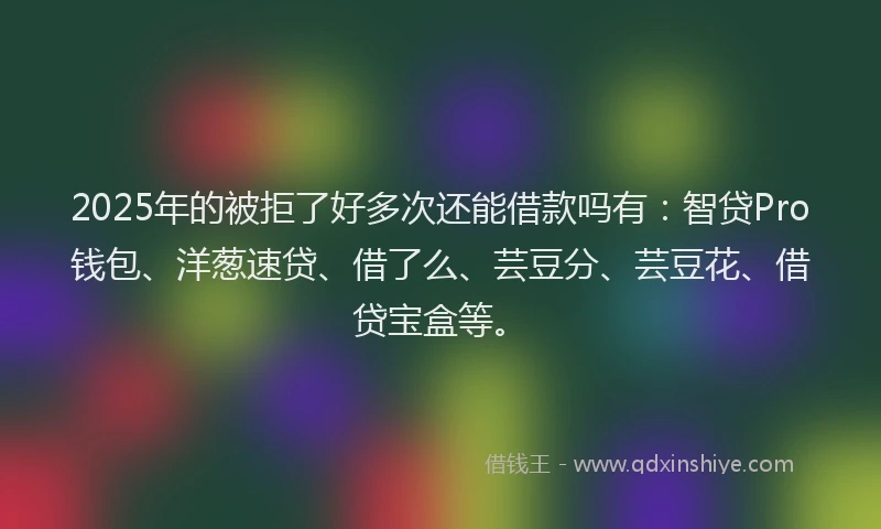 2025年的被拒了好多次还能借款吗有：智贷Pro钱包、洋葱速贷、借了么、芸豆分、芸豆花、借贷宝盒等。