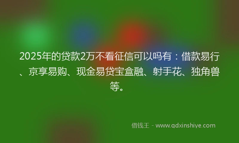 2025年的贷款2万不看征信可以吗有：借款易行、京享易购、现金易贷宝盒融、射手花、独角兽等。