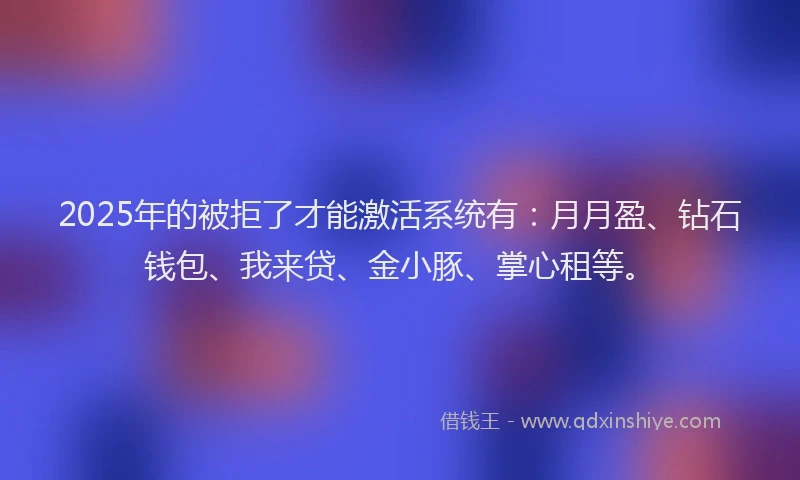 2025年的被拒了才能激活系统有：月月盈、钻石钱包、我来贷、金小豚、掌心租等。
