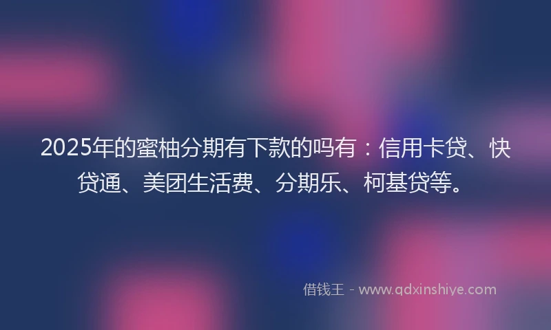 2025年的蜜柚分期有下款的吗有：信用卡贷、快贷通、美团生活费、分期乐、柯基贷等。