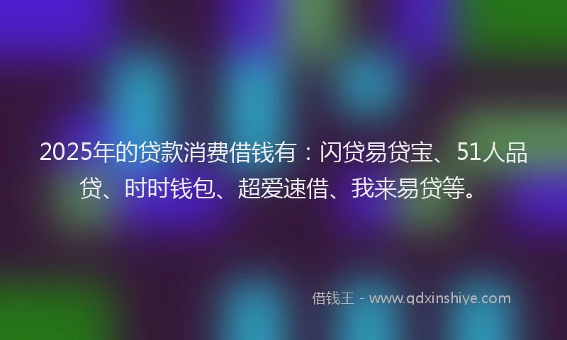 2025年的贷款消费借钱有：闪贷易贷宝、51人品贷、时时钱包、超爱速借、我来易贷等。