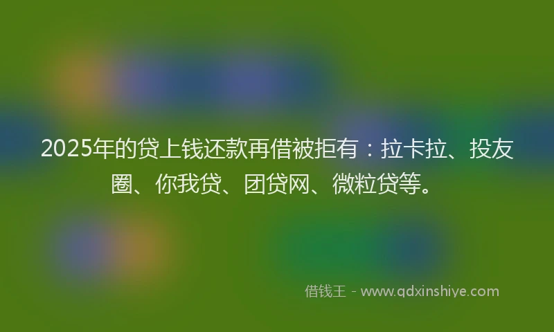 2025年的贷上钱还款再借被拒有：拉卡拉、投友圈、你我贷、团贷网、微粒贷等。