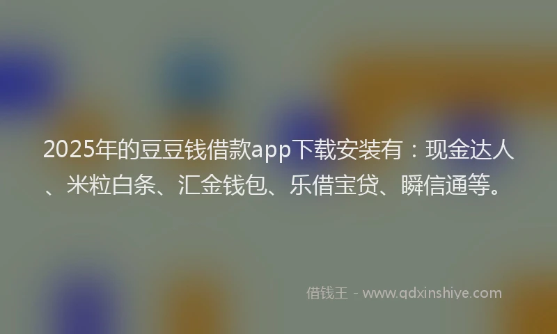2025年的豆豆钱借款app下载安装有：现金达人、米粒白条、汇金钱包、乐借宝贷、瞬信通等。