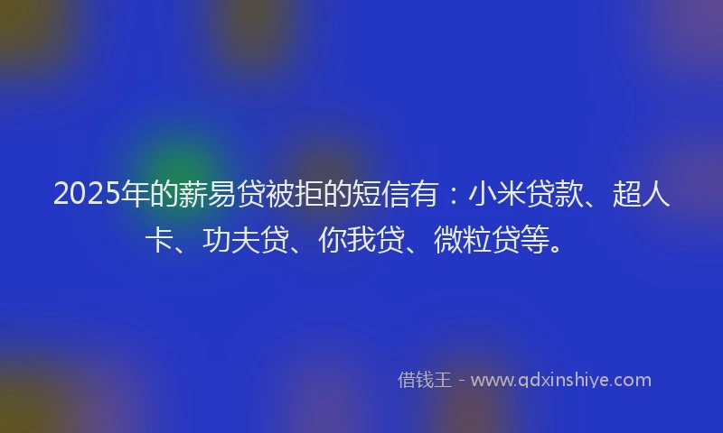 2025年的薪易贷被拒的短信有：小米贷款、超人卡、功夫贷、你我贷、微粒贷等。