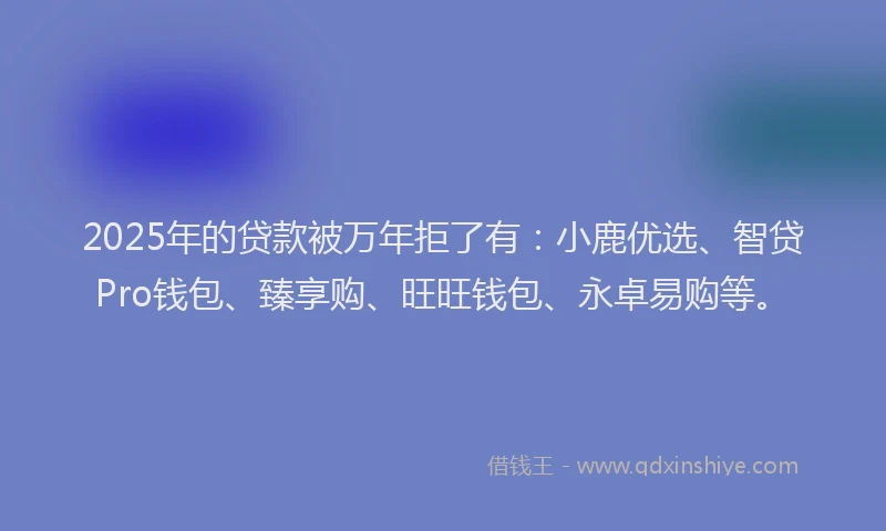 2025年的贷款被万年拒了有：小鹿优选、智贷Pro钱包、臻享购、旺旺钱包、永卓易购等。