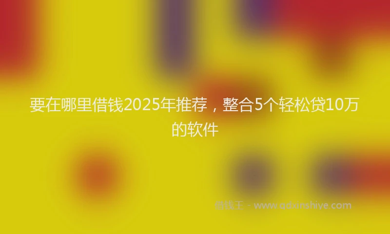 要在哪里借钱2025年推荐，整合5个轻松贷10万的软件