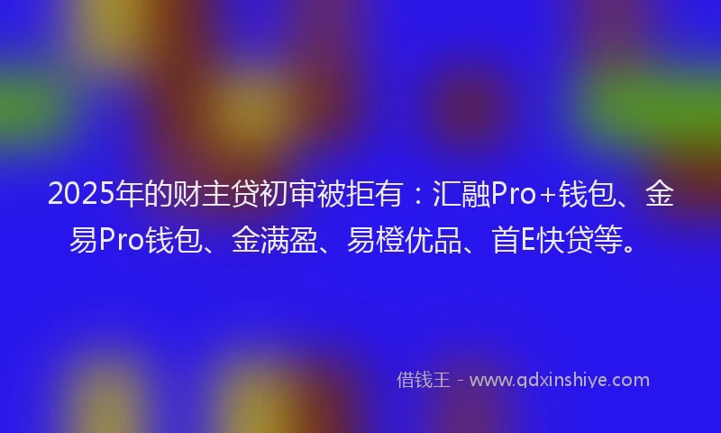 2025年的财主贷初审被拒有：汇融Pro+钱包、金易Pro钱包、金满盈、易橙优品、首E快贷等。