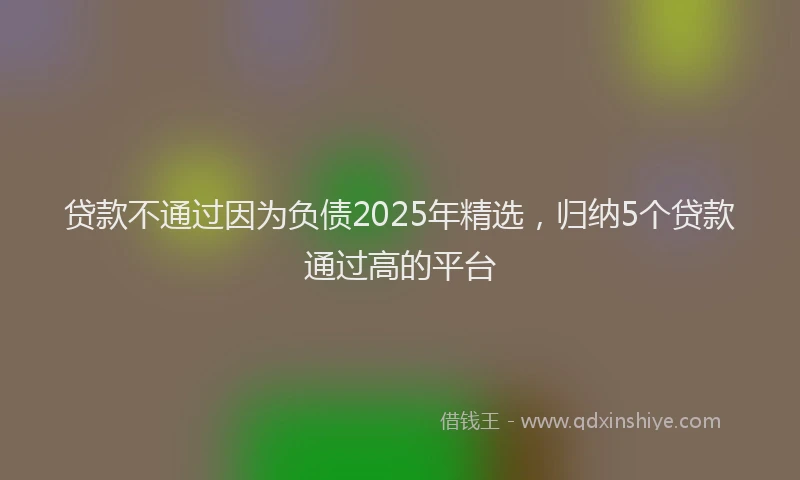 贷款不通过因为负债2025年精选，归纳5个贷款通过高的平台