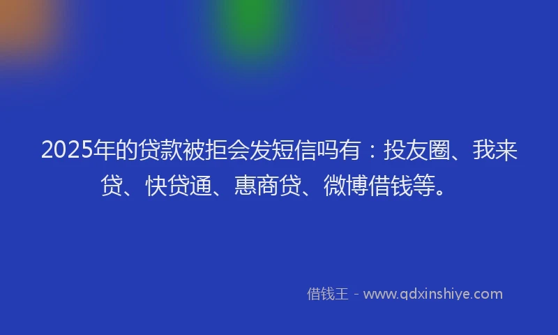 2025年的贷款被拒会发短信吗有：投友圈、我来贷、快贷通、惠商贷、微博借钱等。