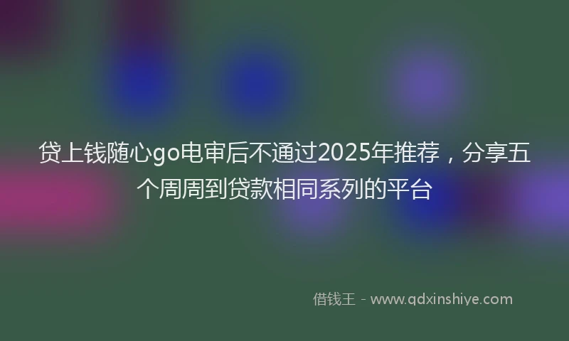 贷上钱随心go电审后不通过2025年推荐，分享五个周周到贷款相同系列的平台
