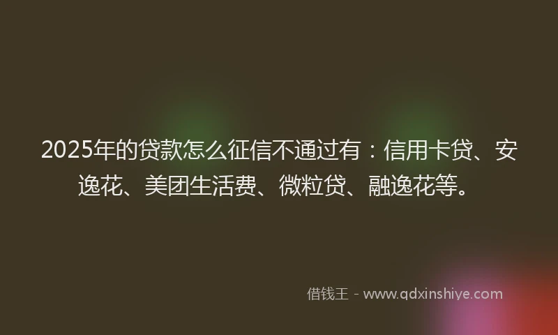 2025年的贷款怎么征信不通过有：信用卡贷、安逸花、美团生活费、微粒贷、融逸花等。