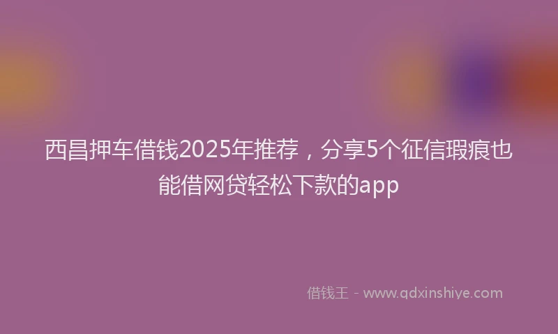 西昌押车借钱2025年推荐，分享5个征信瑕疵也能借网贷轻松下款的app