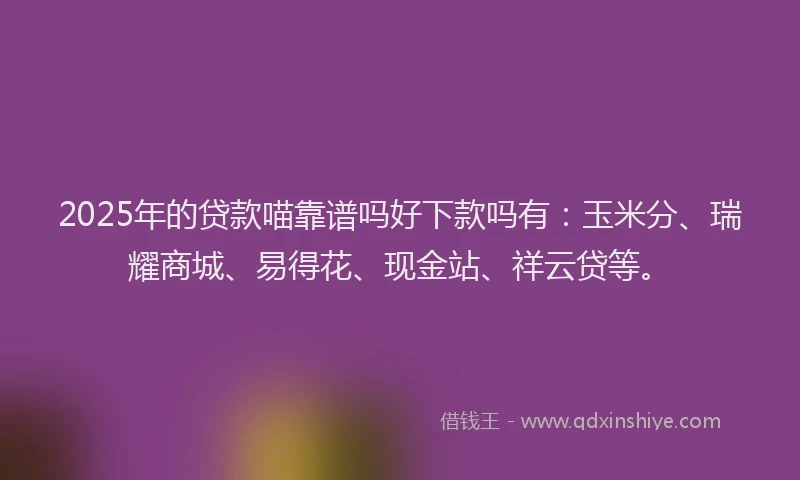 2025年的贷款喵靠谱吗好下款吗有：玉米分、瑞耀商城、易得花、现金站、祥云贷等。