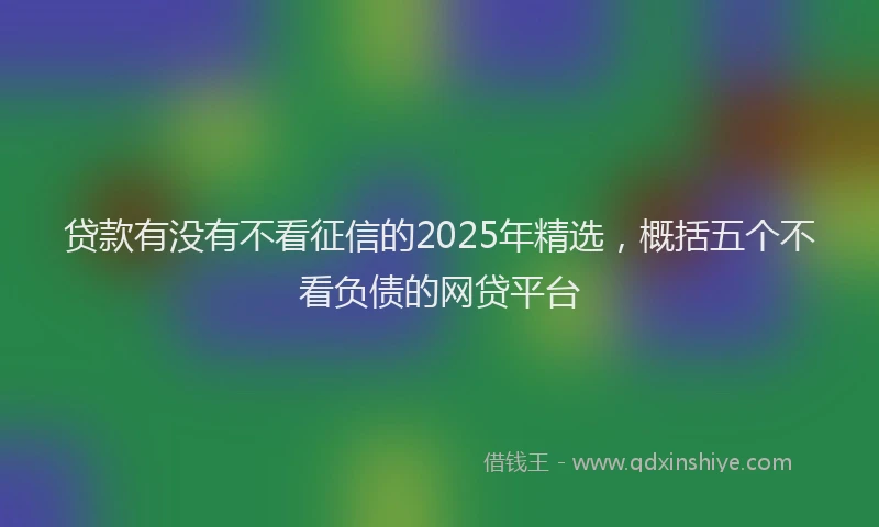 贷款有没有不看征信的2025年精选，概括五个不看负债的网贷平台