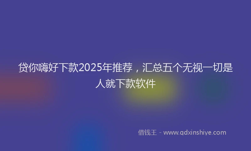贷你嗨好下款2025年推荐，汇总五个无视一切是人就下款软件
