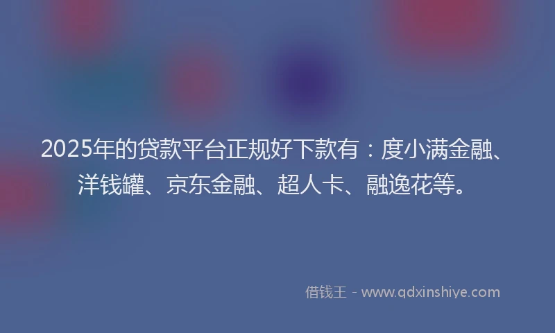 2025年的贷款平台正规好下款有：度小满金融、洋钱罐、京东金融、超人卡、融逸花等。