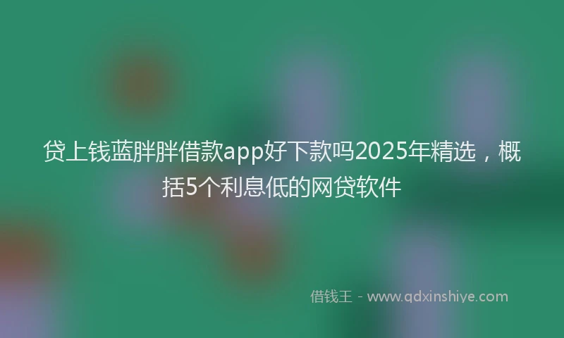贷上钱蓝胖胖借款app好下款吗2025年精选，概括5个利息低的网贷软件