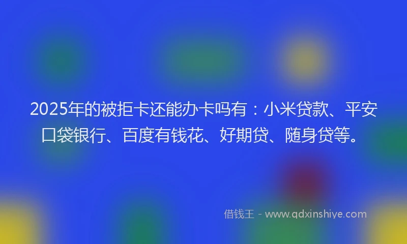 2025年的被拒卡还能办卡吗有：小米贷款、平安口袋银行、百度有钱花、好期贷、随身贷等。