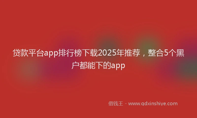 贷款平台app排行榜下载2025年推荐，整合5个黑户都能下的app