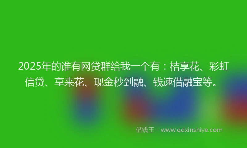 2025年的谁有网贷群给我一个有：桔享花、彩虹信贷、享来花、现金秒到融、钱速借融宝等。