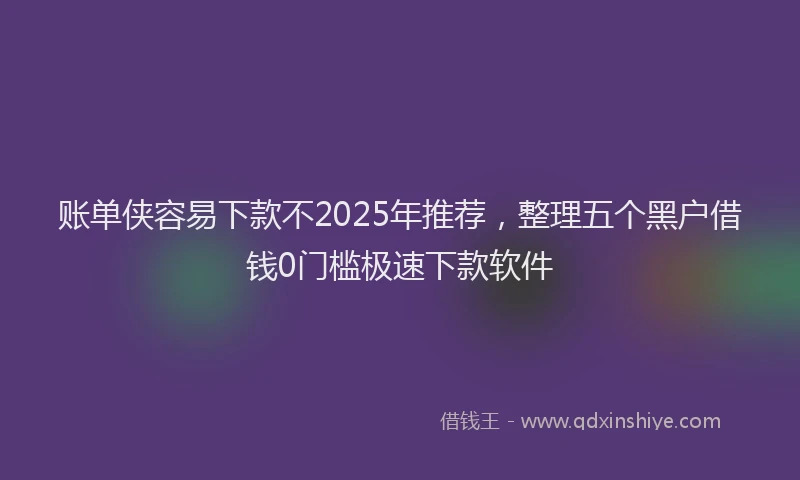账单侠容易下款不2025年推荐，整理五个黑户借钱0门槛极速下款软件