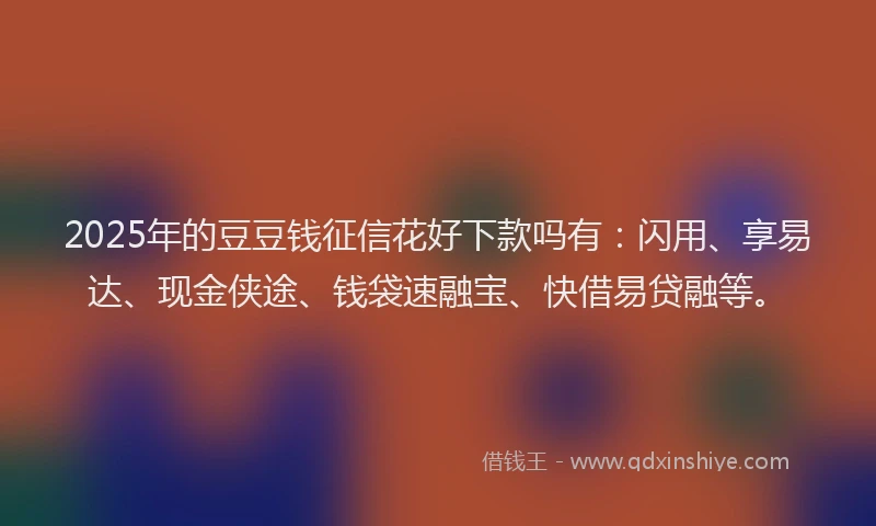 2025年的豆豆钱征信花好下款吗有：闪用、享易达、现金侠途、钱袋速融宝、快借易贷融等。