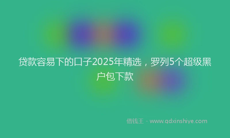 贷款容易下的口子2025年精选，罗列5个超级黑户包下款