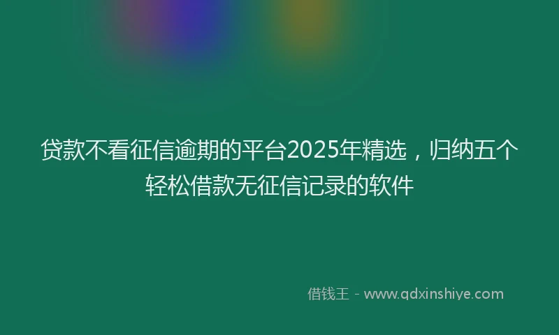 贷款不看征信逾期的平台2025年精选，归纳五个轻松借款无征信记录的软件