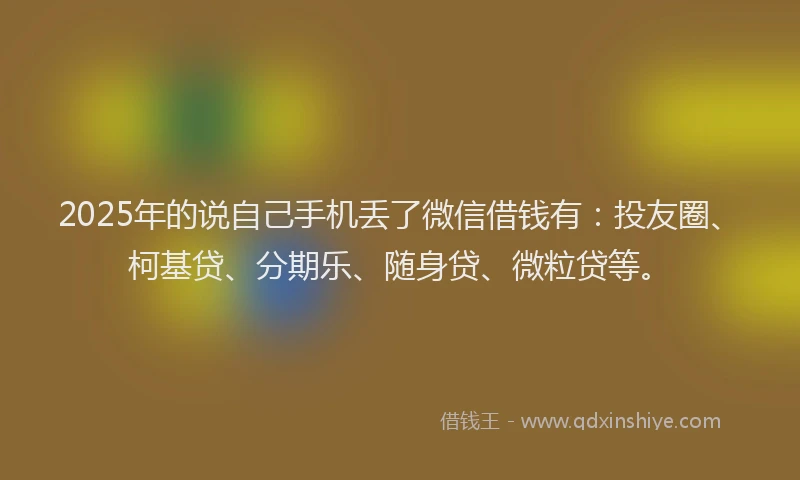 2025年的说自己手机丢了微信借钱有：投友圈、柯基贷、分期乐、随身贷、微粒贷等。