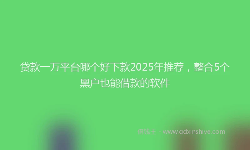 贷款一万平台哪个好下款2025年推荐，整合5个黑户也能借款的软件