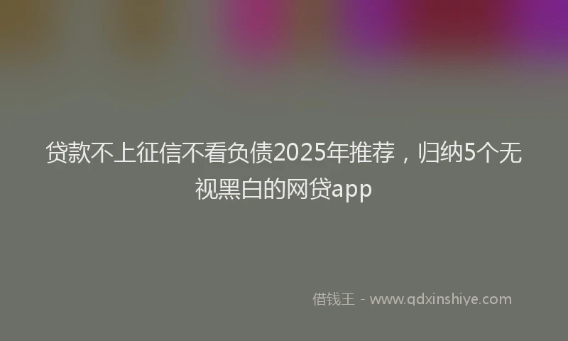 贷款不上征信不看负债2025年推荐，归纳5个无视黑白的网贷app