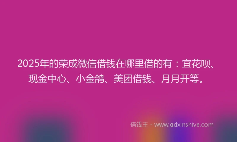 2025年的荣成微信借钱在哪里借的有：宜花呗、现金中心、小金鸽、美团借钱、月月开等。