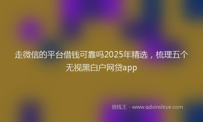 走微信的平台借钱可靠吗2025年精选，梳理五个无视黑白户网贷app