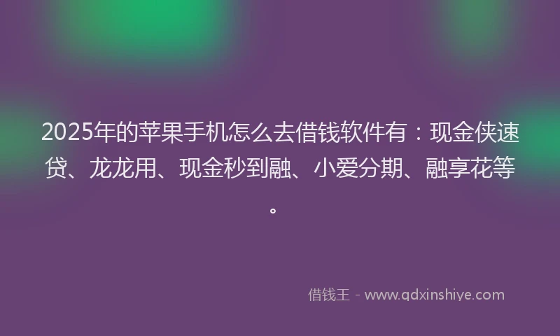 2025年的苹果手机怎么去借钱软件有：现金侠速贷、龙龙用、现金秒到融、小爱分期、融享花等。