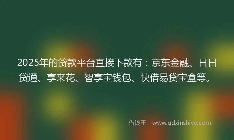 2025年的贷款平台直接下款有：京东金融、日日贷通、享来花、智享宝钱包、快借易贷宝盒等。