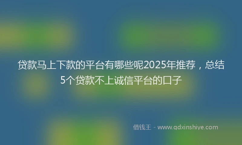 贷款马上下款的平台有哪些呢2025年推荐，总结5个贷款不上诚信平台的口子