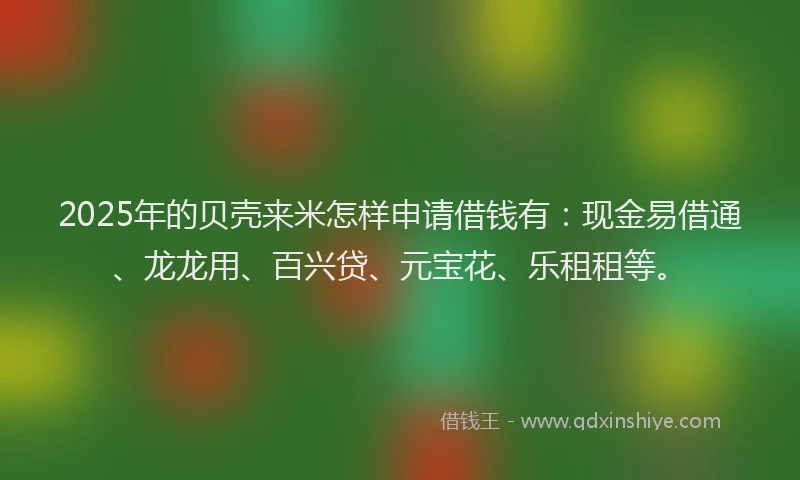 2025年的贝壳来米怎样申请借钱有：现金易借通、龙龙用、百兴贷、元宝花、乐租租等。