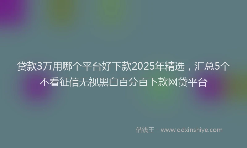 贷款3万用哪个平台好下款2025年精选，汇总5个不看征信无视黑白百分百下款网贷平台
