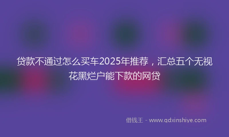 贷款不通过怎么买车2025年推荐，汇总五个无视花黑烂户能下款的网贷