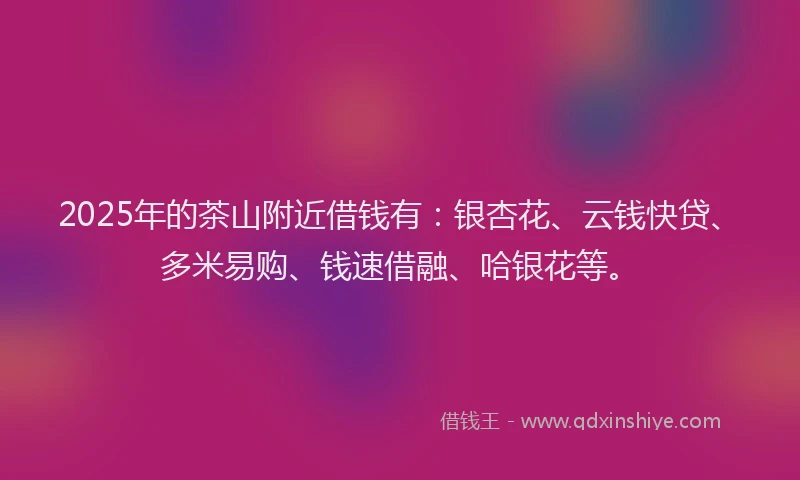 2025年的茶山附近借钱有：银杏花、云钱快贷、多米易购、钱速借融、哈银花等。