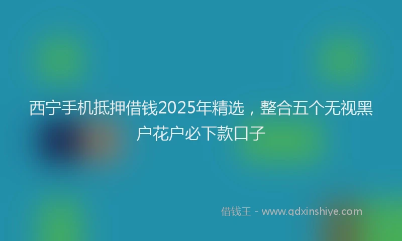 西宁手机抵押借钱2025年精选，整合五个无视黑户花户必下款口子
