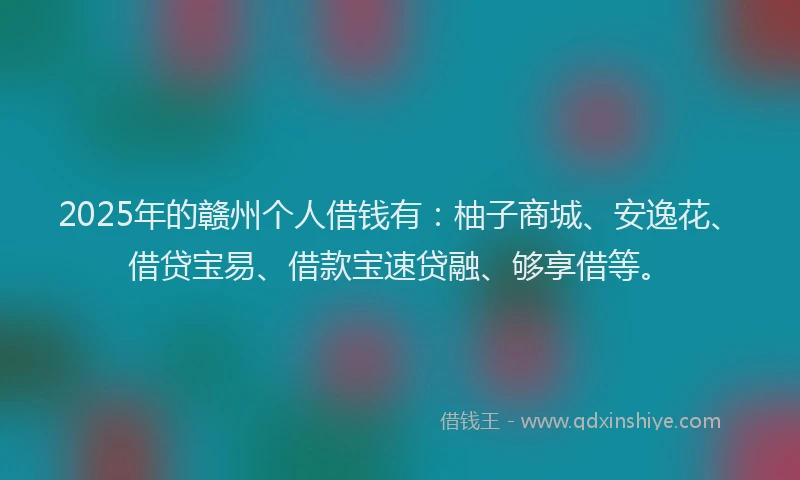 2025年的赣州个人借钱有：柚子商城、安逸花、借贷宝易、借款宝速贷融、够享借等。