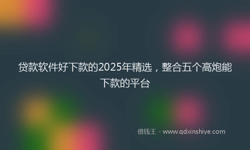 贷款软件好下款的2025年精选，整合五个高炮能下款的平台