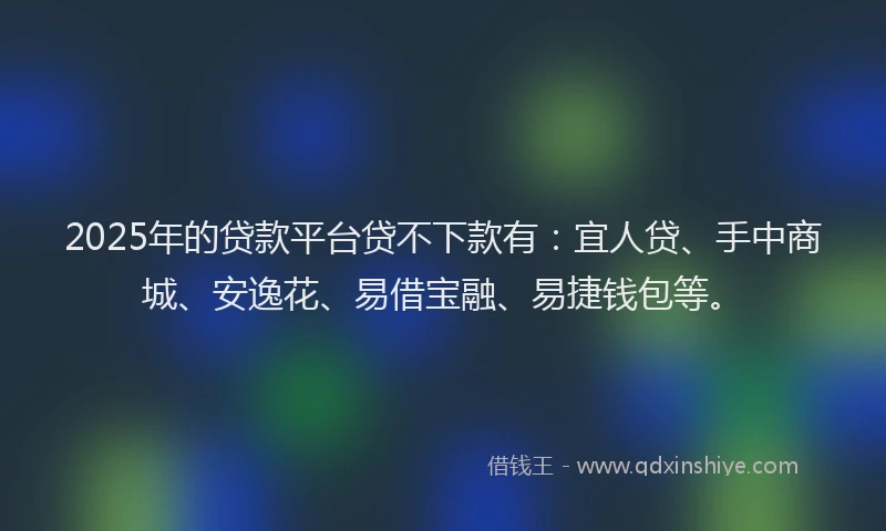 2025年的贷款平台贷不下款有：宜人贷、手中商城、安逸花、易借宝融、易捷钱包等。