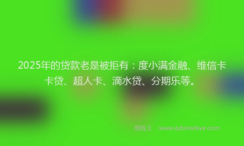 2025年的贷款老是被拒有：度小满金融、维信卡卡贷、超人卡、滴水贷、分期乐等。