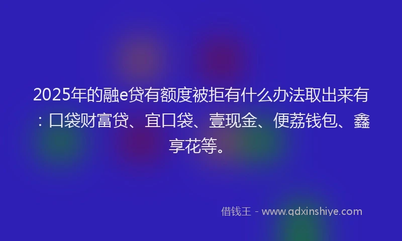 2025年的融e贷有额度被拒有什么办法取出来有：口袋财富贷、宜口袋、壹现金、便荔钱包、鑫享花等。