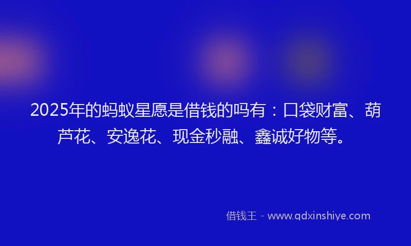 2025年的蚂蚁星愿是借钱的吗有：口袋财富、葫芦花、安逸花、现金秒融、鑫诚好物等。