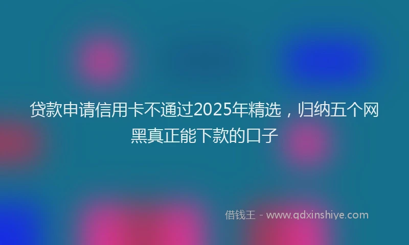 贷款申请信用卡不通过2025年精选，归纳五个网黑真正能下款的口子